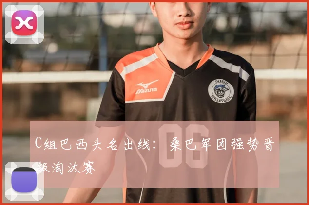 C组巴西头名出线：桑巴军团强势晋级淘汰赛