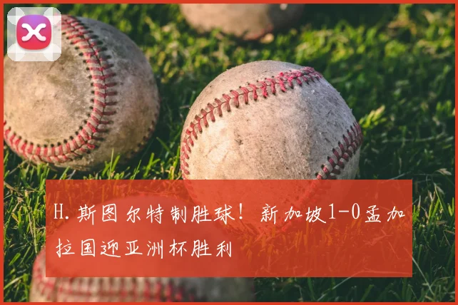 H.斯图尔特制胜球！新加坡1-0孟加拉国迎亚洲杯胜利