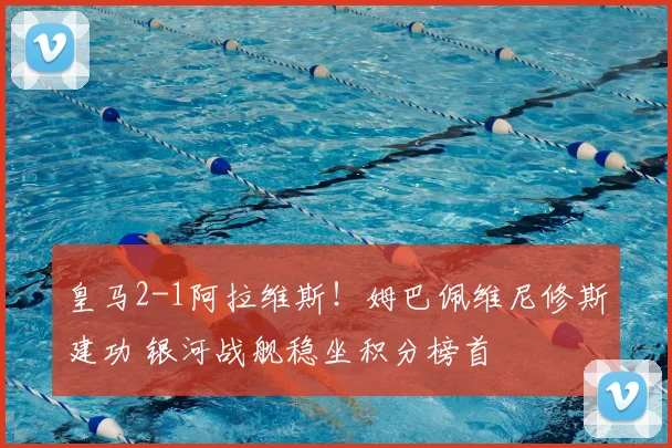 皇马2-1阿拉维斯！姆巴佩维尼修斯建功 银河战舰稳坐积分榜首