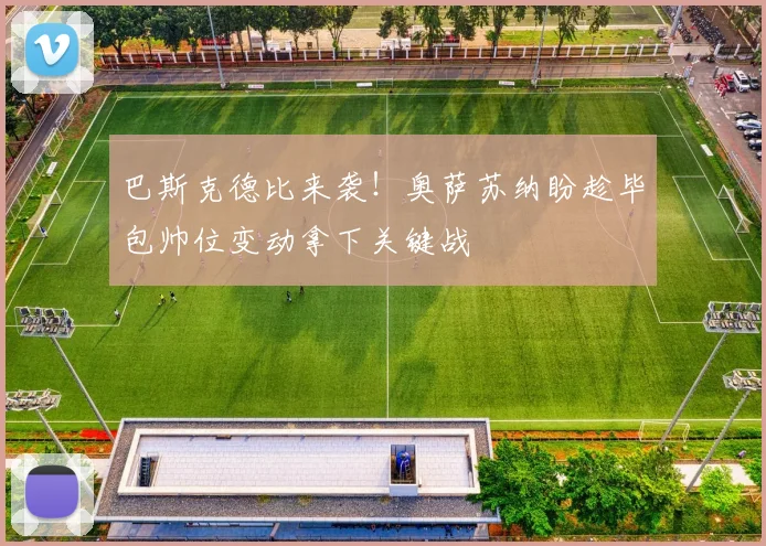 巴斯克德比来袭!奥萨苏纳盼趁毕包帅位变动拿下关键战