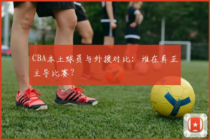CBA本土球员与外援对比：谁在真正主导比赛？