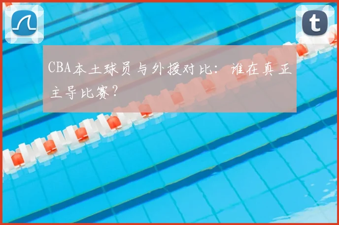 CBA本土球员与外援对比：谁在真正主导比赛？