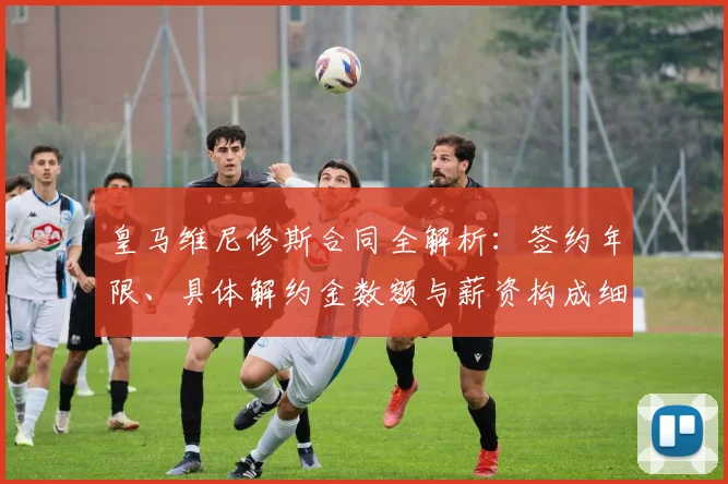 皇马维尼修斯合同全解析：签约年限、具体解约金数额与薪资构成细节