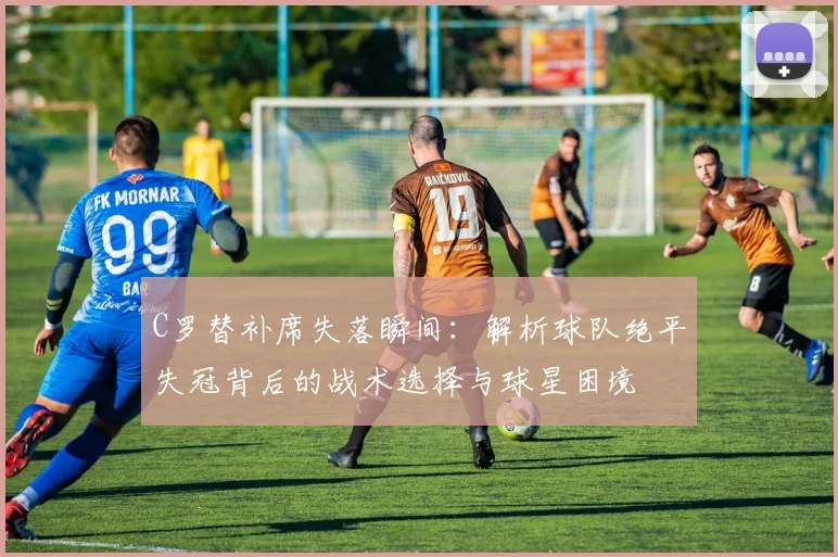 C罗替补席失落瞬间：解析球队绝平失冠背后的战术选择与球星困境