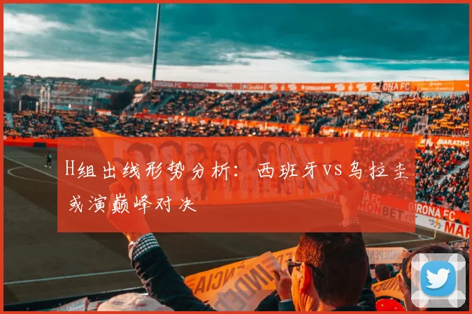 H组出线形势分析：西班牙vs乌拉圭或演巅峰对决