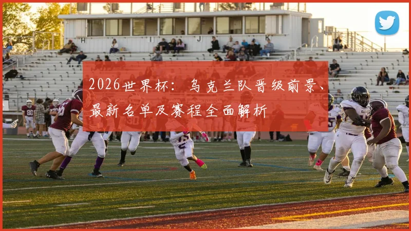 2026世界杯：乌克兰队晋级前景、最新名单及赛程全面解析