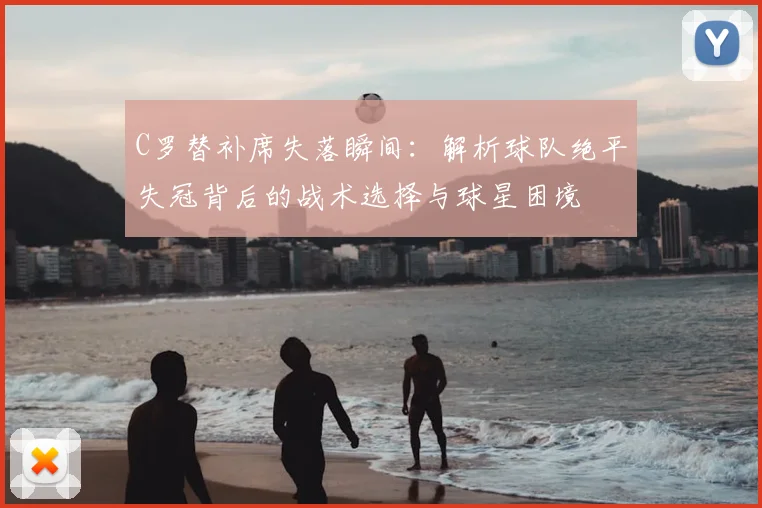 C罗替补席失落瞬间：解析球队绝平失冠背后的战术选择与球星困境