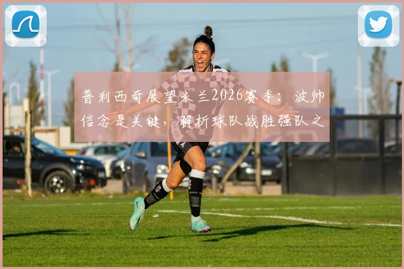 普利西奇展望米兰2026赛季：波帅信念是关键，解析球队战胜强队之道