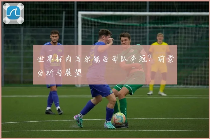 世界杯内马尔能否率队夺冠？前景分析与展望